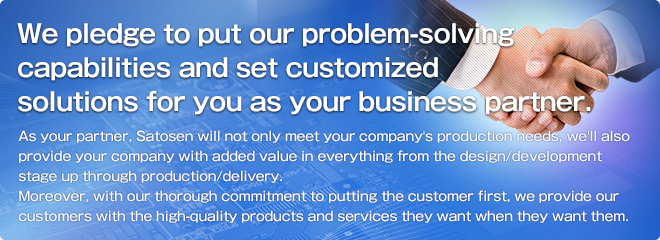 We pledge to put our problem-solving capabilities and precise solutions to work for you as your business partner.As your partner, Satosen will not only meet your company's production needs, we'll also provide your company with added value in everything from the design/development stage up through production/delivery. Moreover, with our thorough commitment to putting the customer first, we provide our customers with the high-quality products and services they want when they want them. 