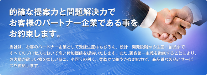 的確な提案力と問題解決力でお客様のパートナー企業である事をお約束します。当社は、お客のパートナー企業として受託生産はもちろん、設計・開発段階から生産・納品まで、すべてのプロセスにおいて高い付加価値を提供いたします。また、顧客第一主義を徹底することにより、お客様が欲しい物を欲しい時に、小回りの利く、柔軟かつ細やかな対応力で、高品質な製品とサービスを供給します。