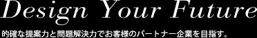 Design Your Future 的確な提案力と問題解決力でお客様のパートナー企業を目指す。